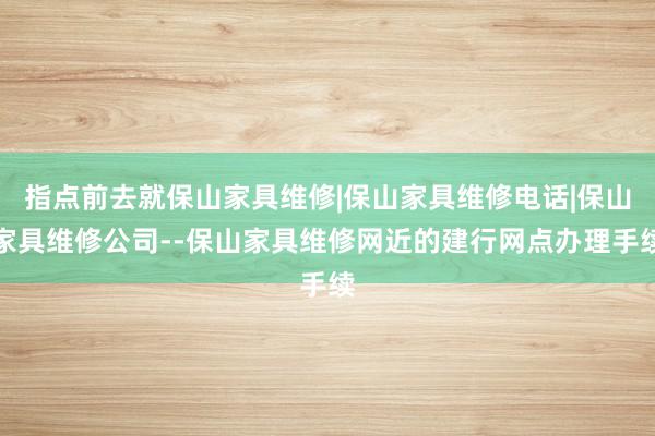 指点前去就保山家具维修|保山家具维修电话|保山家具维修公司--保山家具维修网近的建行网点办理手续