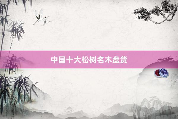 中国十大松树名木盘货