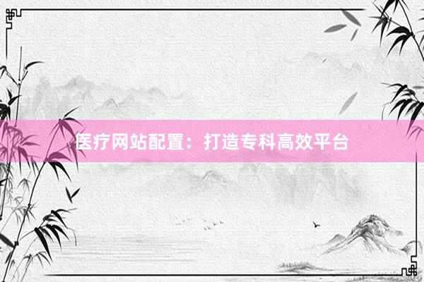 医疗网站配置：打造专科高效平台